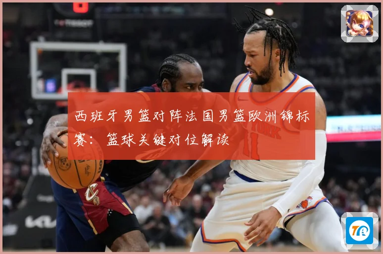西班牙男篮对阵法国男篮欧洲锦标赛：篮球关键对位解读