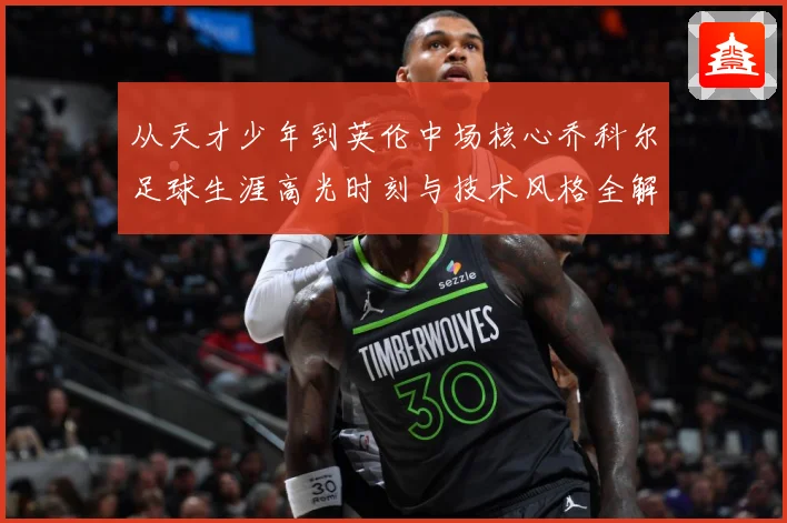 从天才少年到英伦中场核心乔科尔足球生涯高光时刻与技术风格全解析