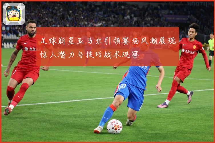 足球新星亚马尔引领赛场风潮展现惊人潜力与技巧战术观察