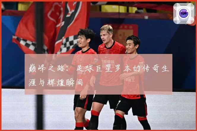 巅峰之路：足球巨星罗本的传奇生涯与辉煌瞬间