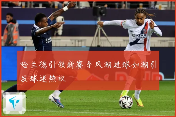 哈兰德引领新赛季风潮进球如潮引发球迷热议
