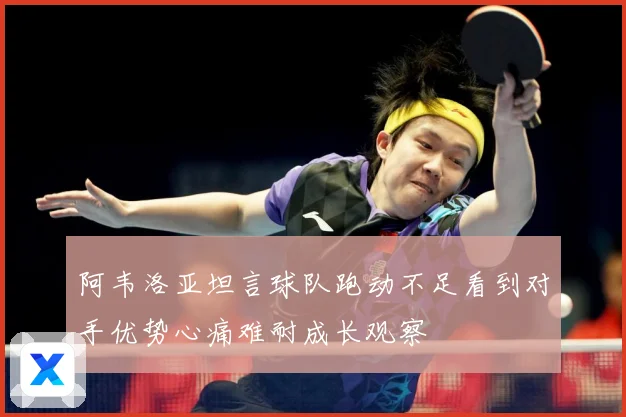 阿韦洛亚坦言球队跑动不足看到对手优势心痛难耐成长观察
