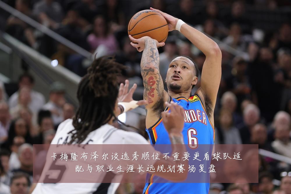 卡梅隆布泽尔谈选秀顺位不重要更看球队适配与职业生涯长远规划赛场复盘