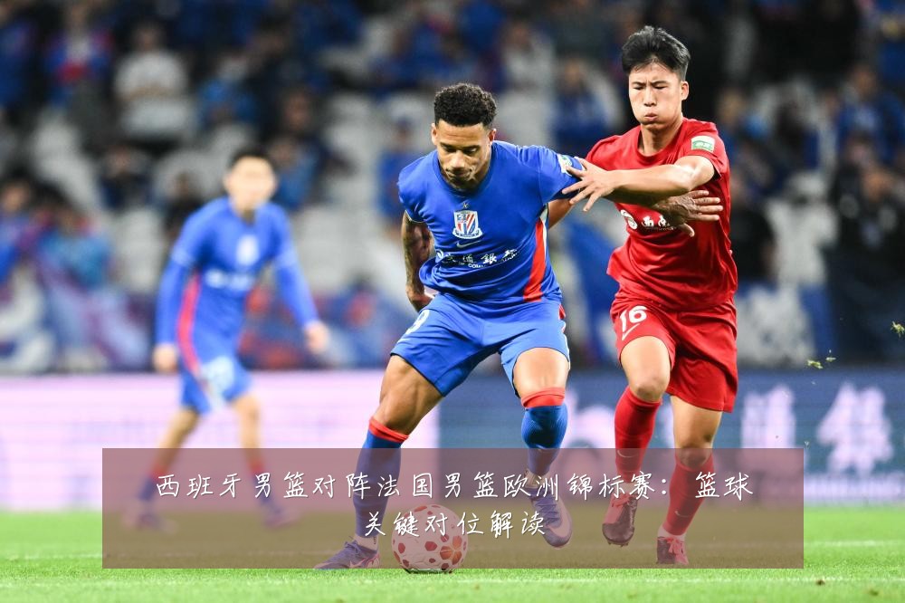 西班牙男篮对阵法国男篮欧洲锦标赛:篮球关键对位解读