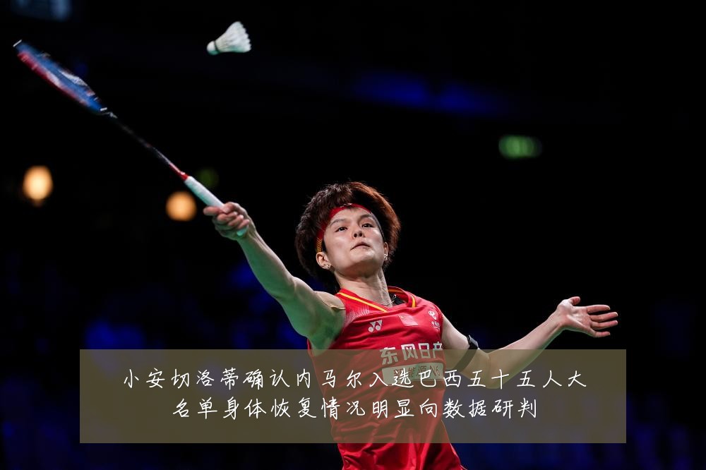 小安切洛蒂确认内马尔入选巴西五十五人大名单身体恢复情况明显向数据研判